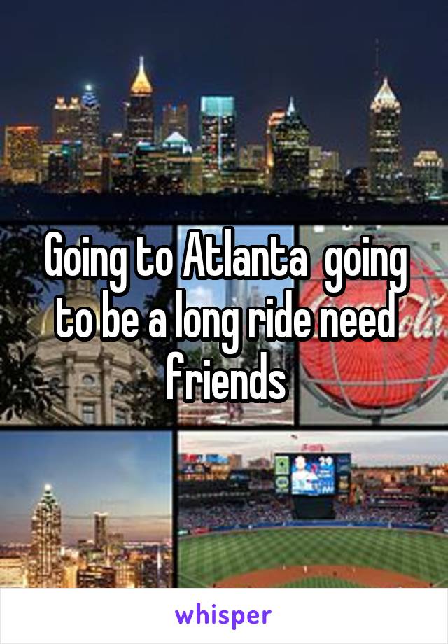 Going to Atlanta  going to be a long ride need friends