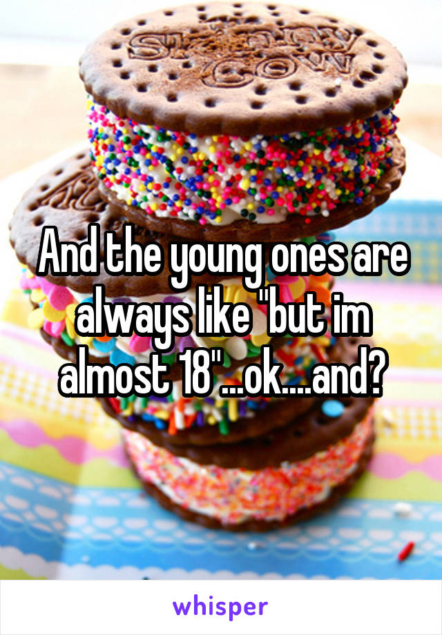 And the young ones are always like "but im almost 18"...ok....and?