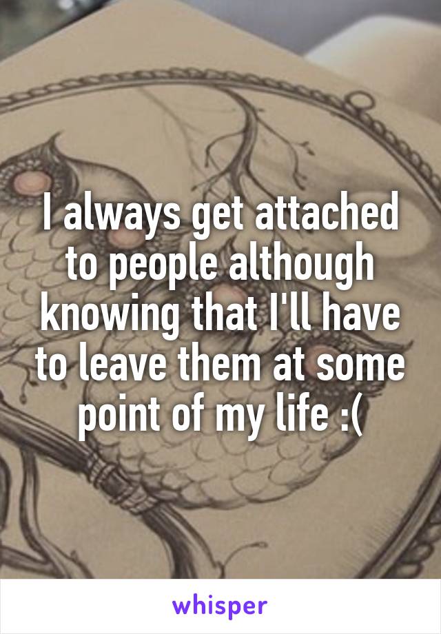 I always get attached to people although knowing that I'll have to leave them at some point of my life :(