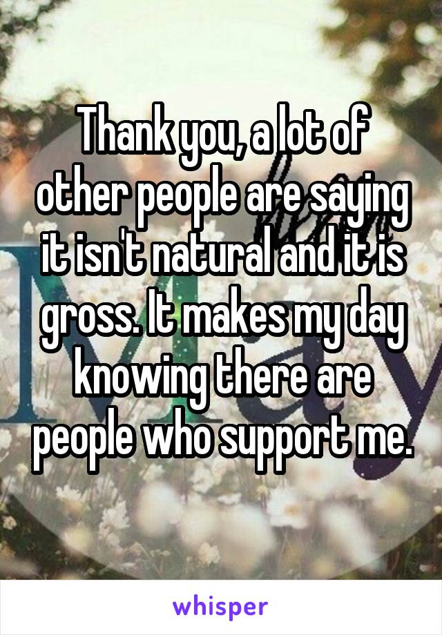 Thank you, a lot of other people are saying it isn't natural and it is gross. It makes my day knowing there are people who support me. 