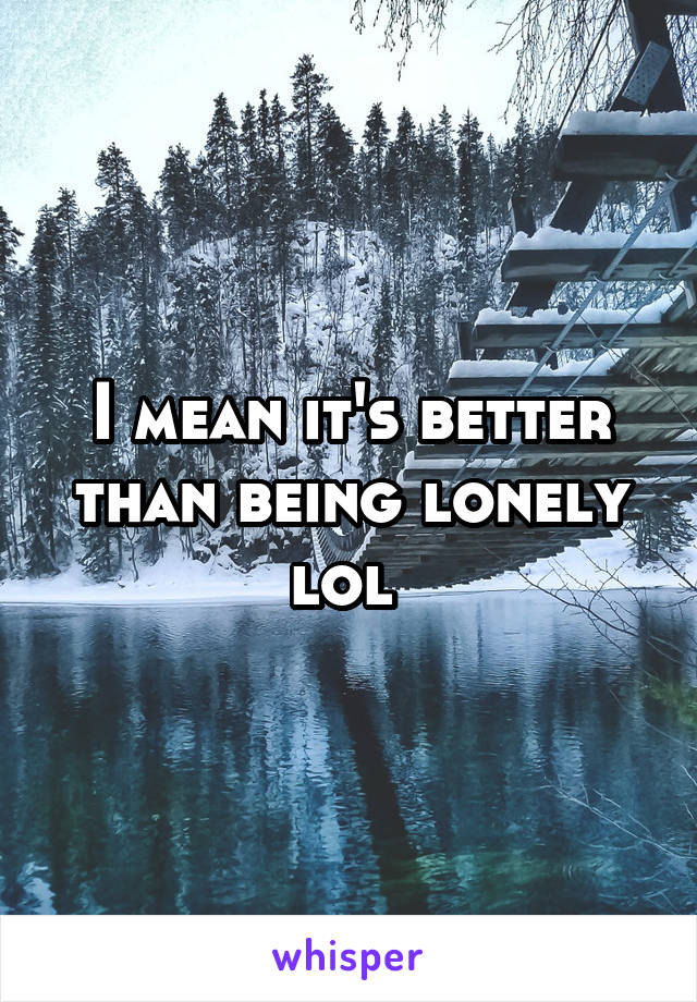 I mean it's better than being lonely lol 