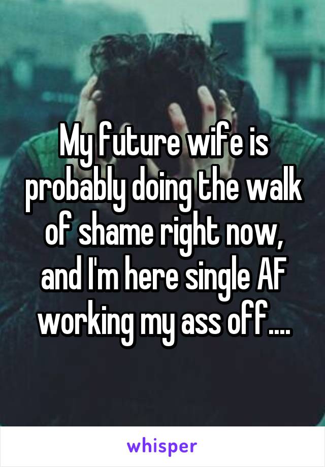 My future wife is probably doing the walk of shame right now, and I'm here single AF working my ass off....