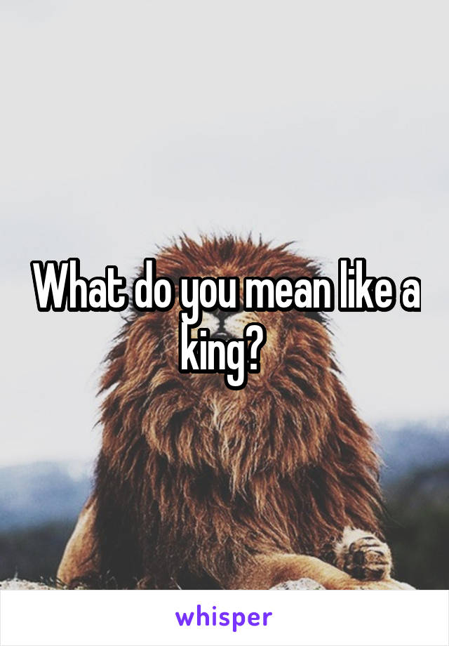 What do you mean like a king? 