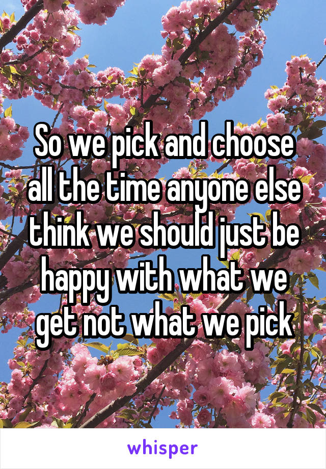 So we pick and choose all the time anyone else think we should just be happy with what we get not what we pick