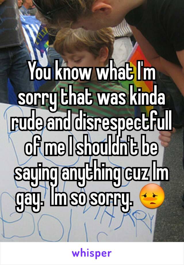 You know what I'm sorry that was kinda rude and disrespectfull of me I shouldn't be saying anything cuz Im gay.  Im so sorry. 😳