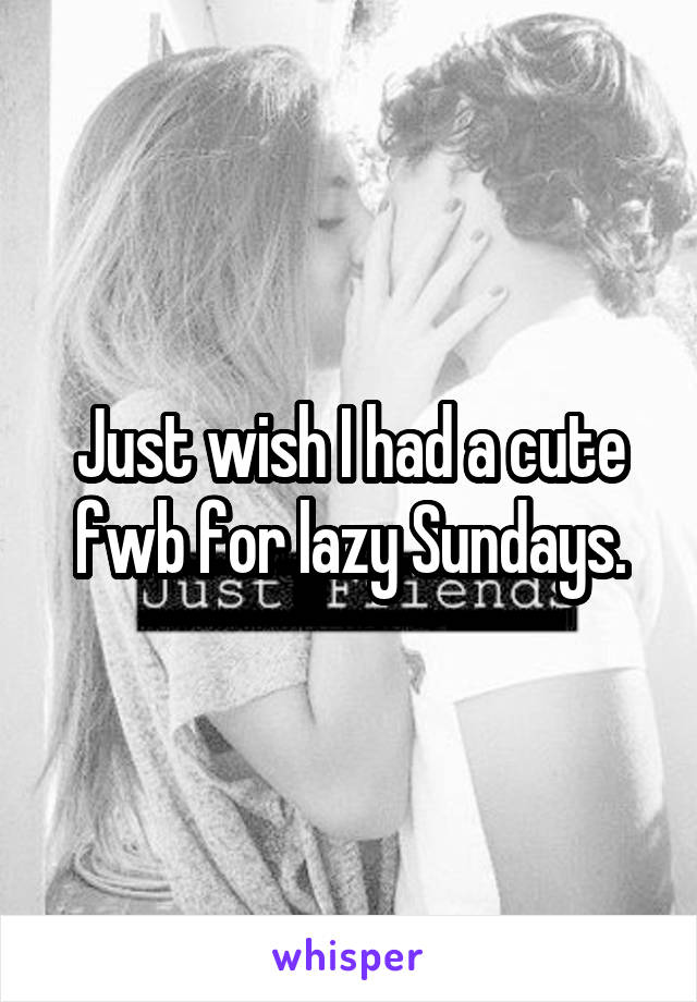 Just wish I had a cute fwb for lazy Sundays.