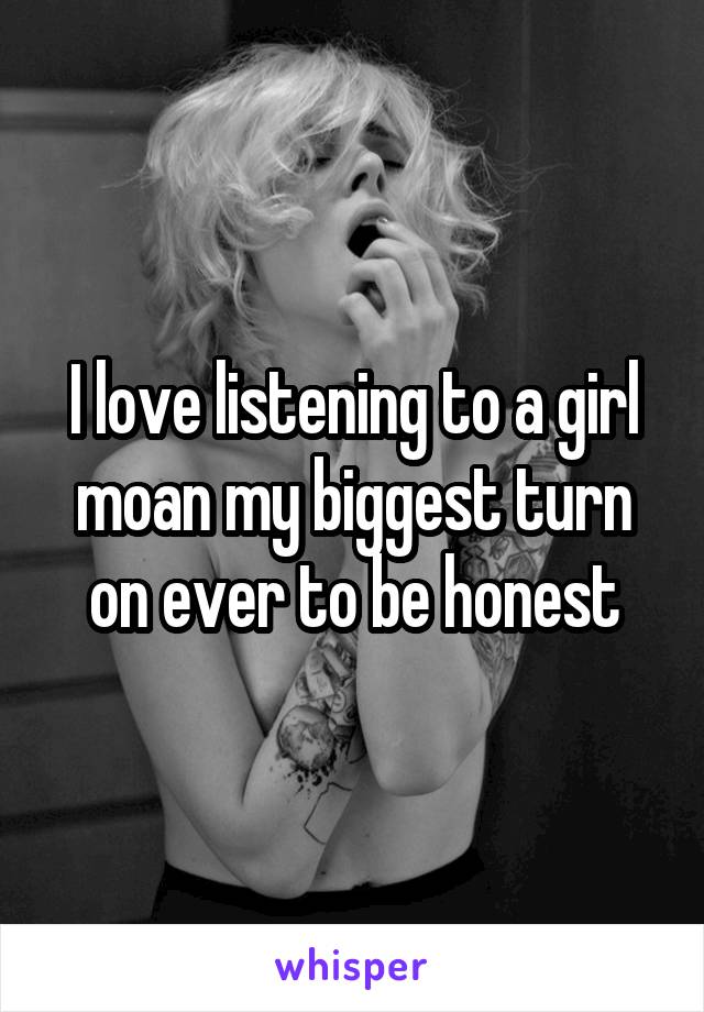 I love listening to a girl moan my biggest turn on ever to be honest