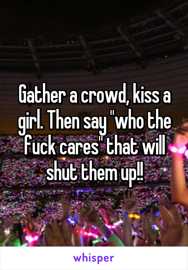 Gather a crowd, kiss a girl. Then say "who the fuck cares" that will shut them up!!