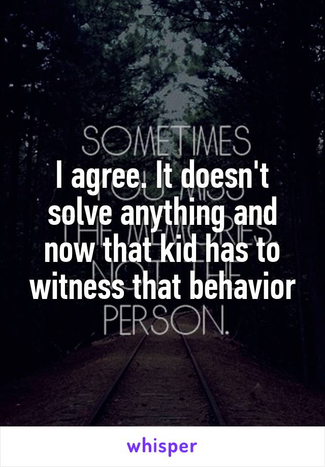 I agree. It doesn't solve anything and now that kid has to witness that behavior