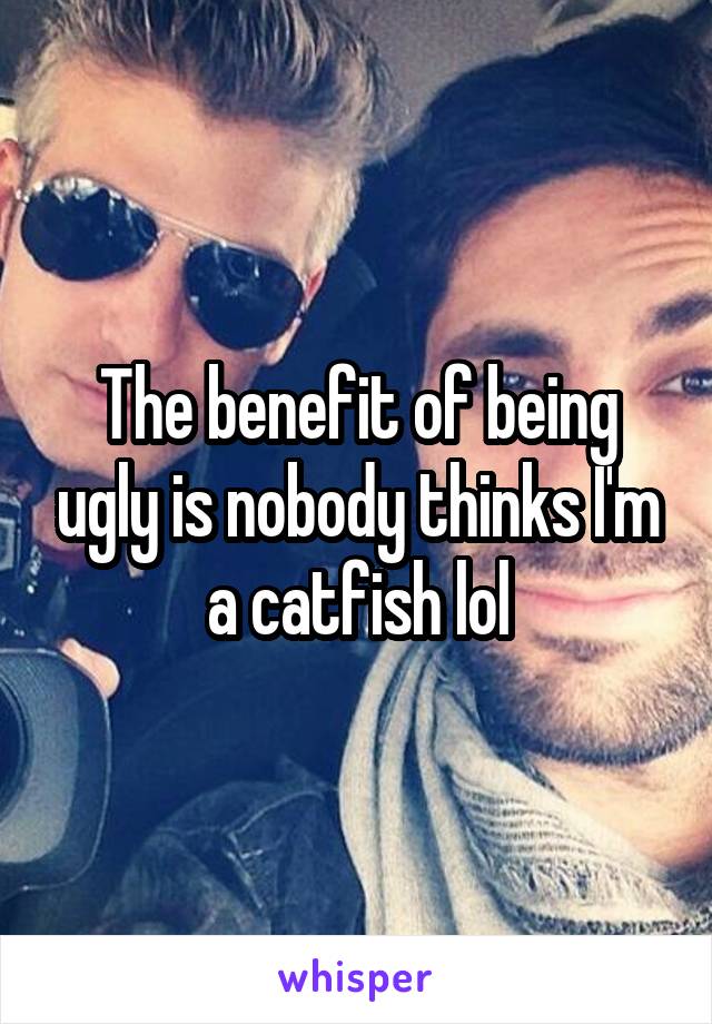The benefit of being ugly is nobody thinks I'm a catfish lol