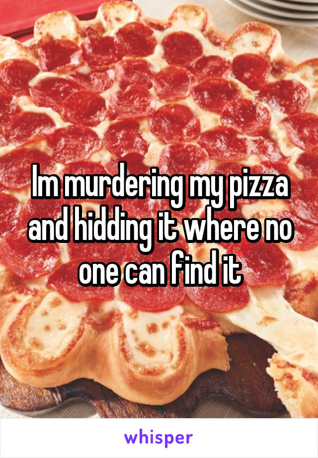 Im murdering my pizza and hidding it where no one can find it