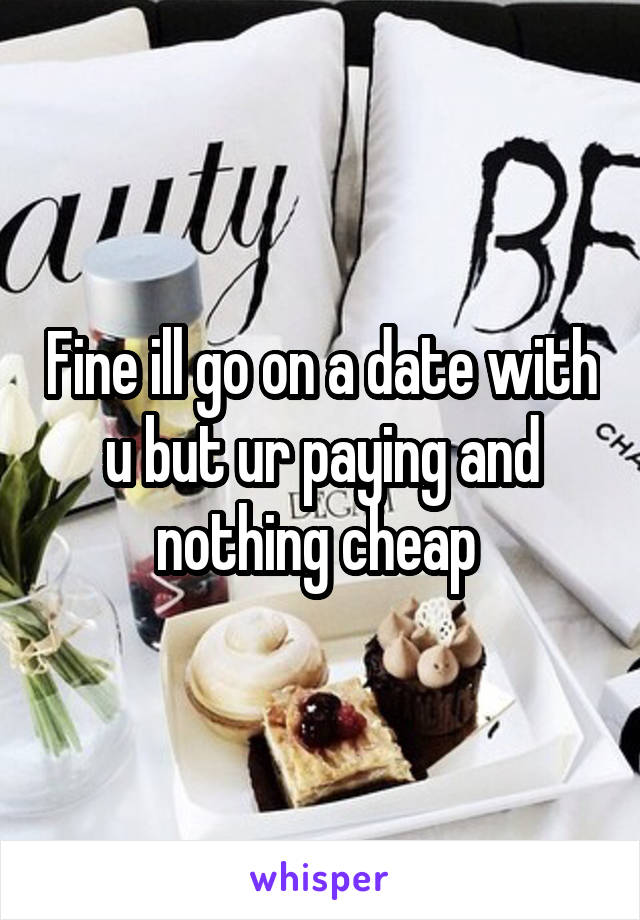 Fine ill go on a date with u but ur paying and nothing cheap 