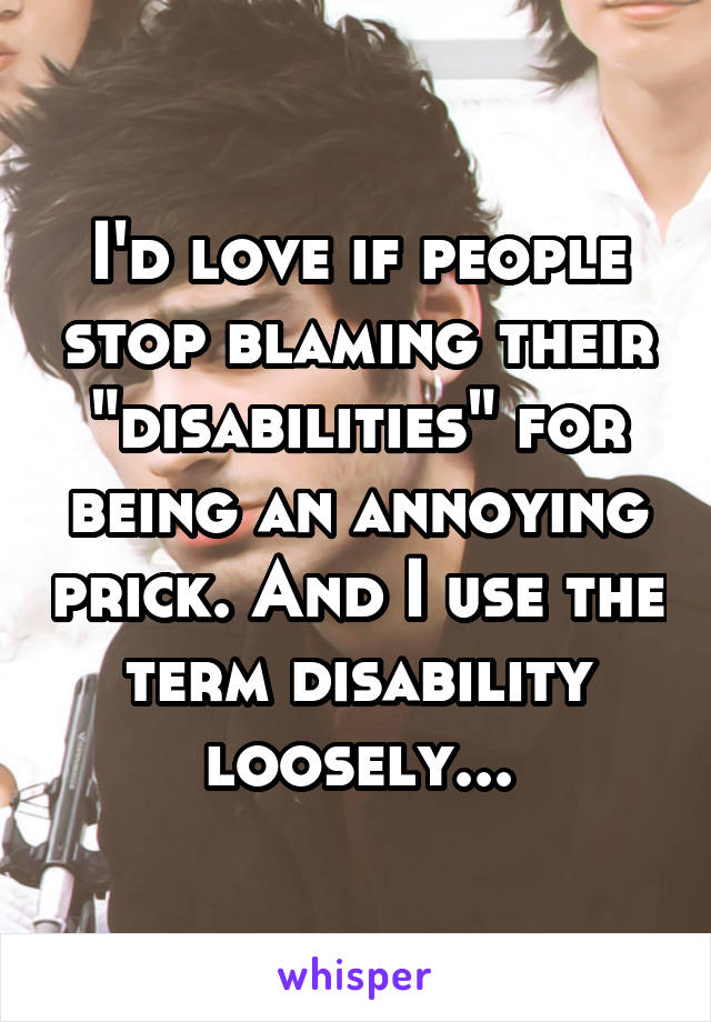 I'd love if people stop blaming their "disabilities" for being an annoying prick. And I use the term disability loosely...