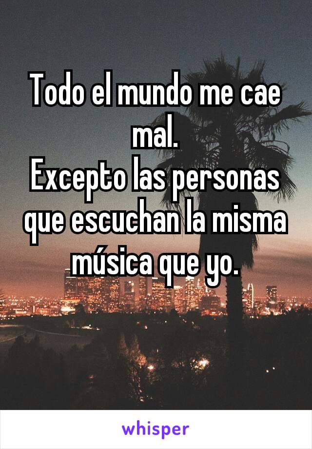 Todo el mundo me cae mal.
Excepto las personas que escuchan la misma música que yo.