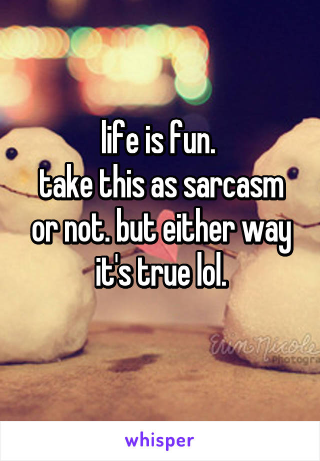 life is fun. 
take this as sarcasm or not. but either way it's true lol.
