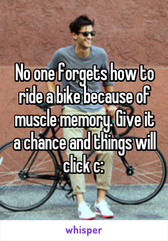 No one forgets how to ride a bike because of muscle memory. Give it a chance and things will click c: 
