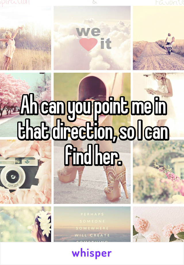 Ah can you point me in that direction, so I can find her.