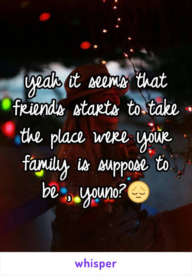 yeah it seems that friends starts to take the place were your family is suppose to be , youno?😔