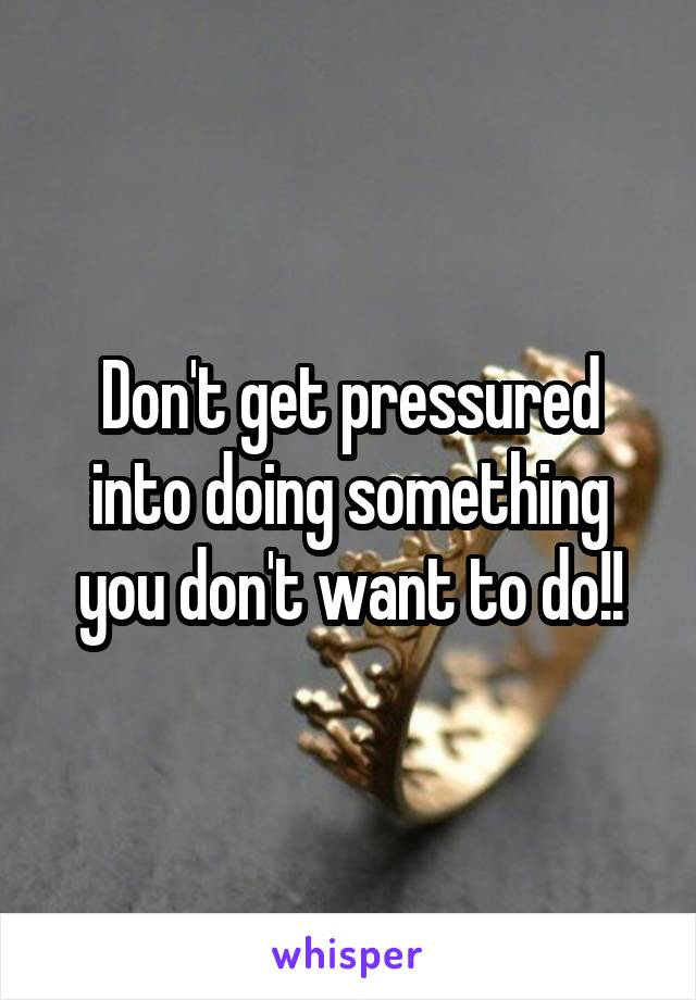 Don't get pressured into doing something you don't want to do!!