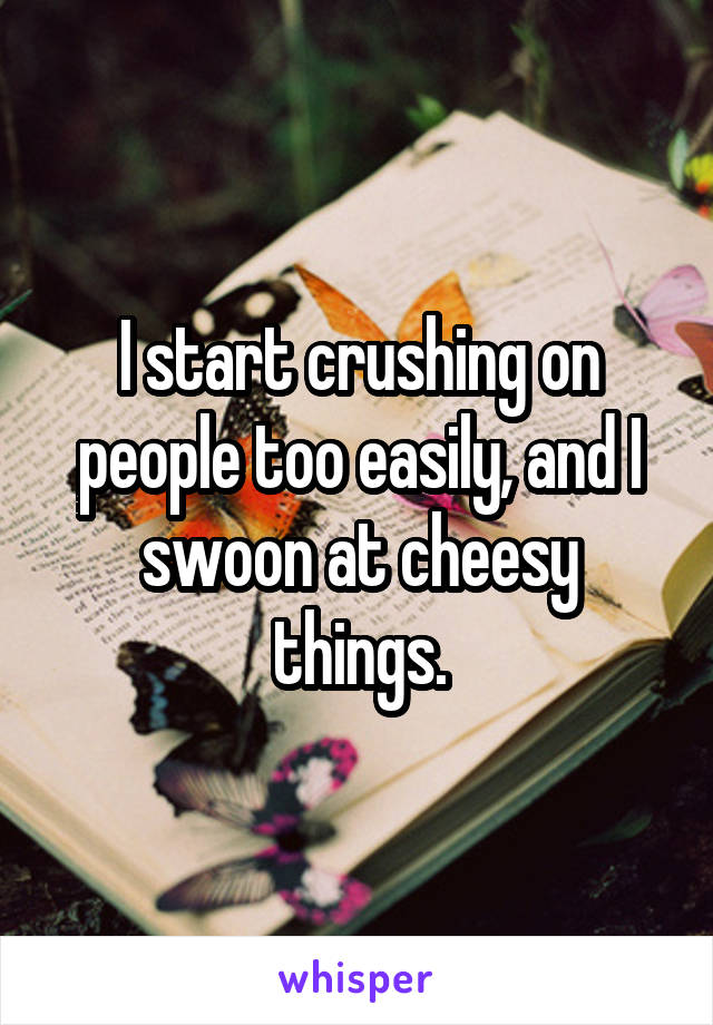 I start crushing on people too easily, and I swoon at cheesy things.