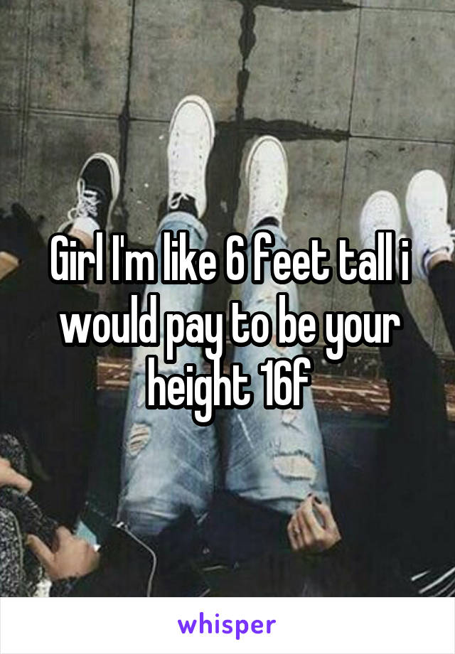 Girl I'm like 6 feet tall i would pay to be your height 16f