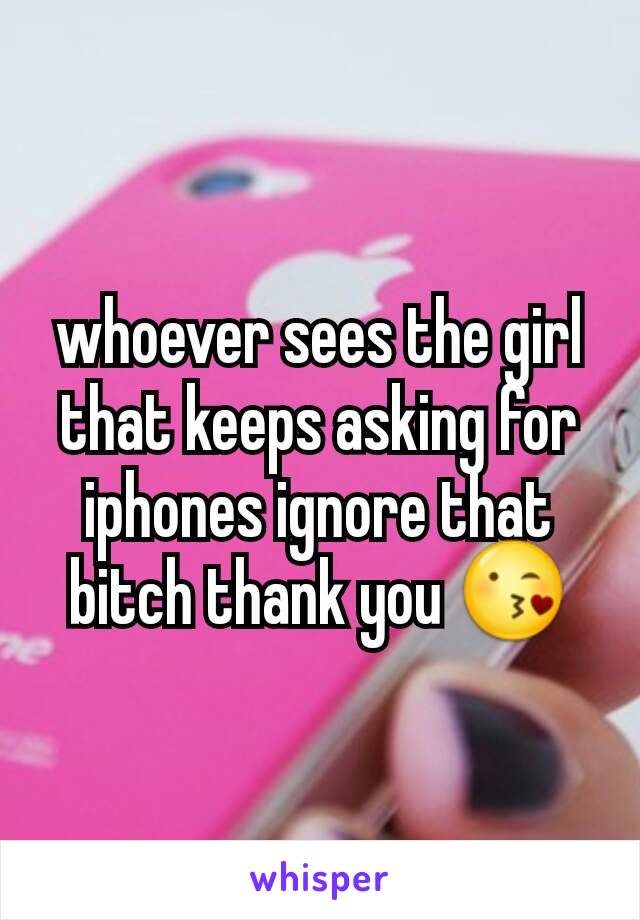 whoever sees the girl that keeps asking for iphones ignore that bitch thank you 😘