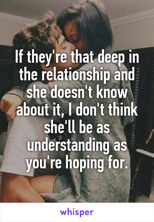 If they're that deep in the relationship and she doesn't know about it, I don't think she'll be as understanding as you're hoping for.