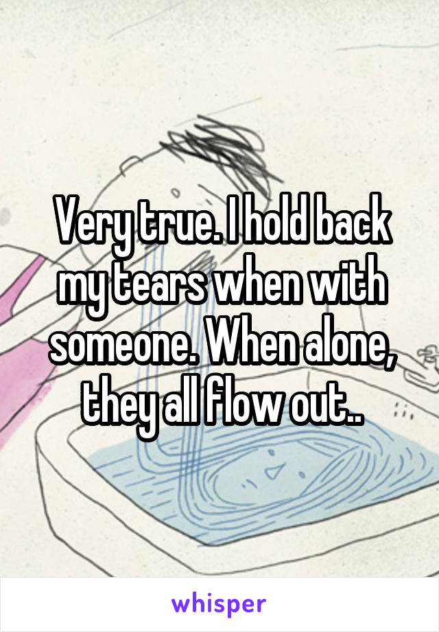 Very true. I hold back my tears when with someone. When alone, they all flow out..