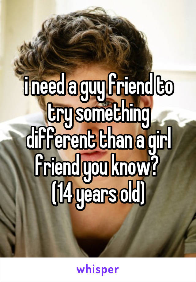 i need a guy friend to try something different than a girl friend you know? 
(14 years old)