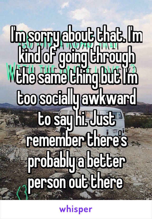 I'm sorry about that. I'm kind of going through the same thing but I'm too socially awkward to say hi. Just remember there's probably a better person out there 