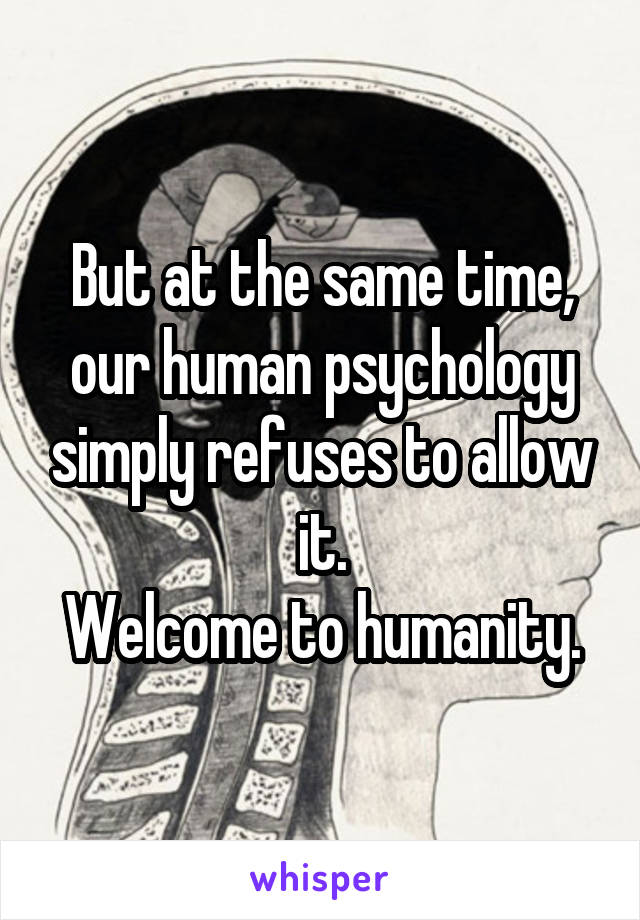 But at the same time, our human psychology simply refuses to allow it.
Welcome to humanity.