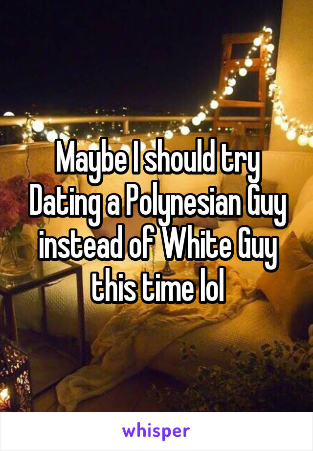 Maybe I should try Dating a Polynesian Guy instead of White Guy this time lol