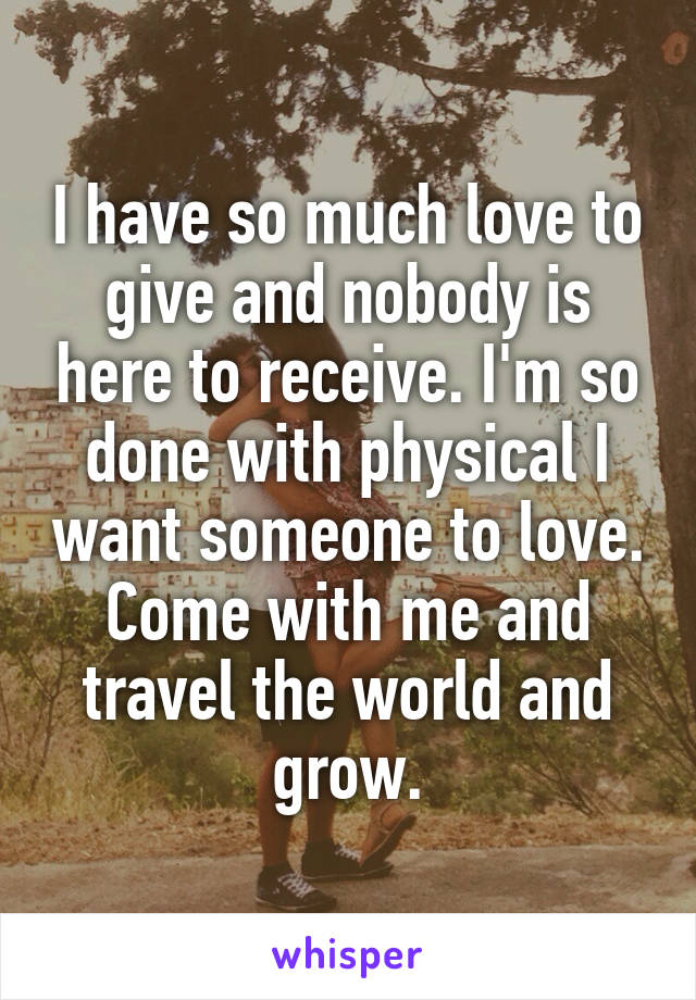 I have so much love to give and nobody is here to receive. I'm so done with physical I want someone to love. Come with me and travel the world and grow.