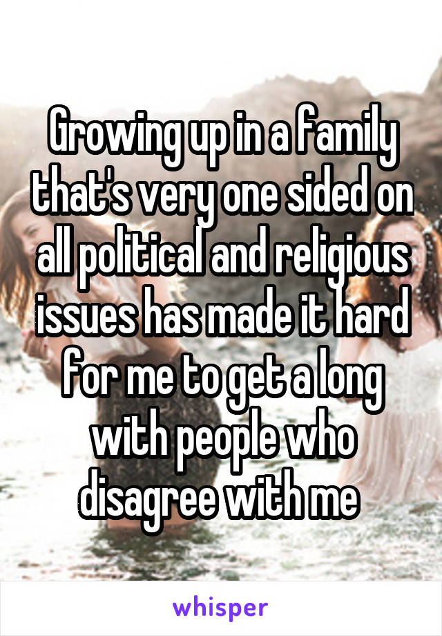 Growing up in a family that's very one sided on all political and religious issues has made it hard for me to get a long with people who disagree with me 