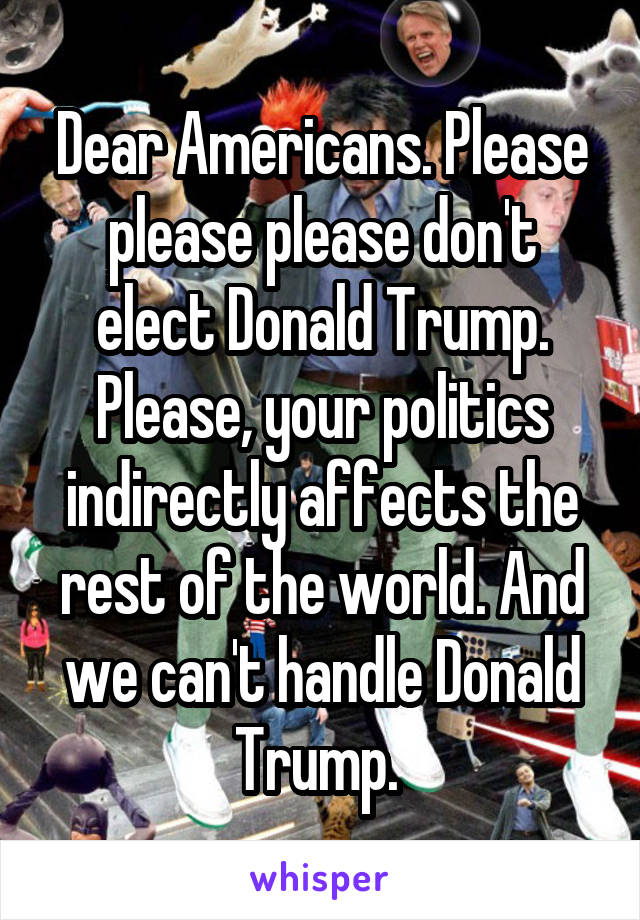 Dear Americans. Please please please don't elect Donald Trump. Please, your politics indirectly affects the rest of the world. And we can't handle Donald Trump. 