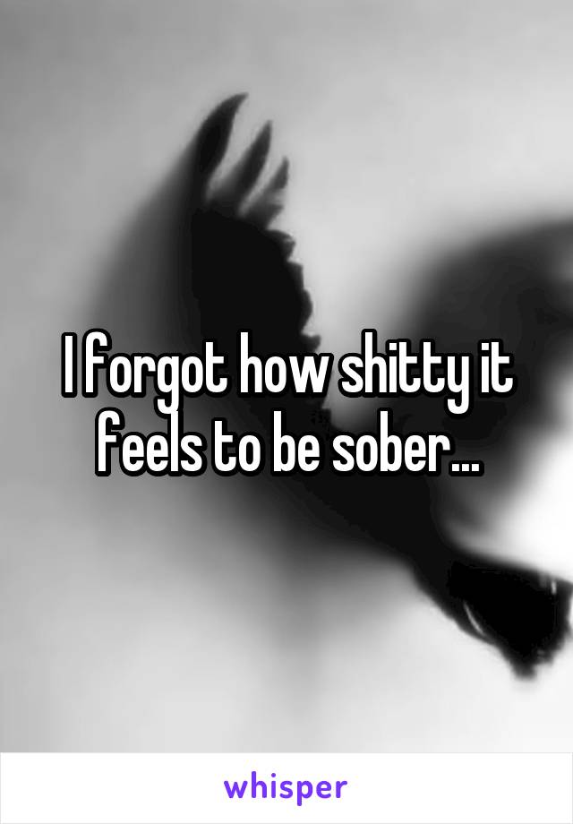 I forgot how shitty it feels to be sober...