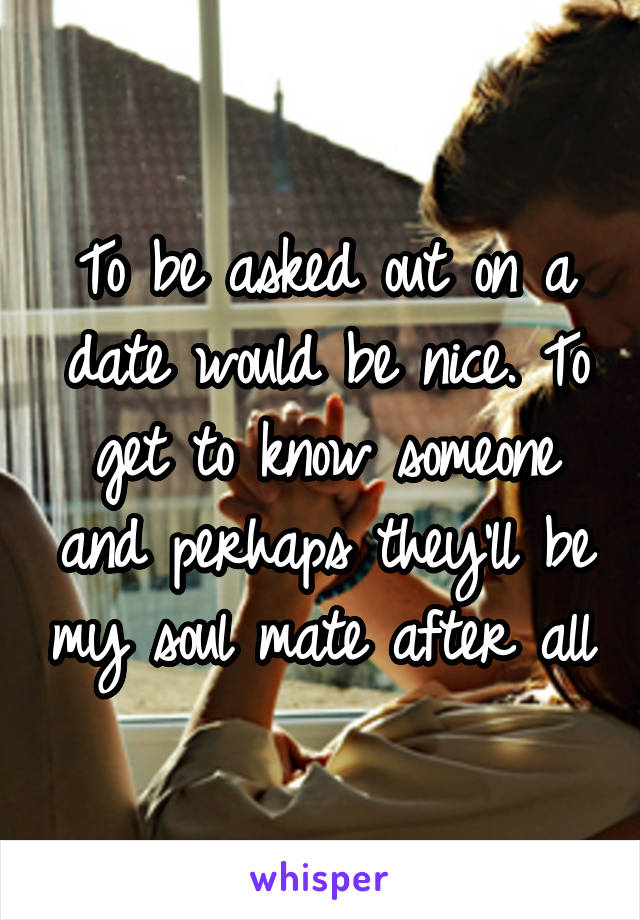 To be asked out on a date would be nice. To get to know someone and perhaps they'll be my soul mate after all.