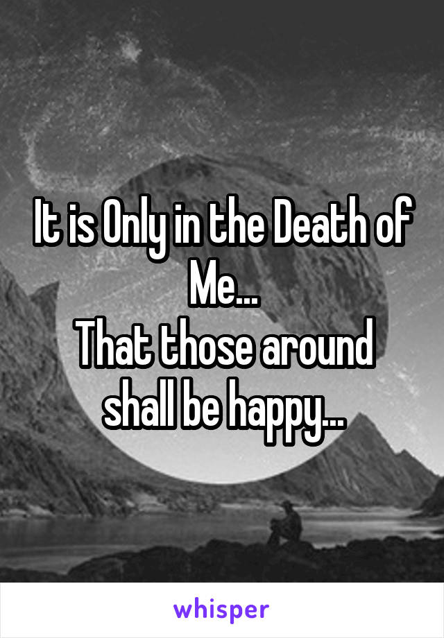 It is Only in the Death of Me...
That those around shall be happy...