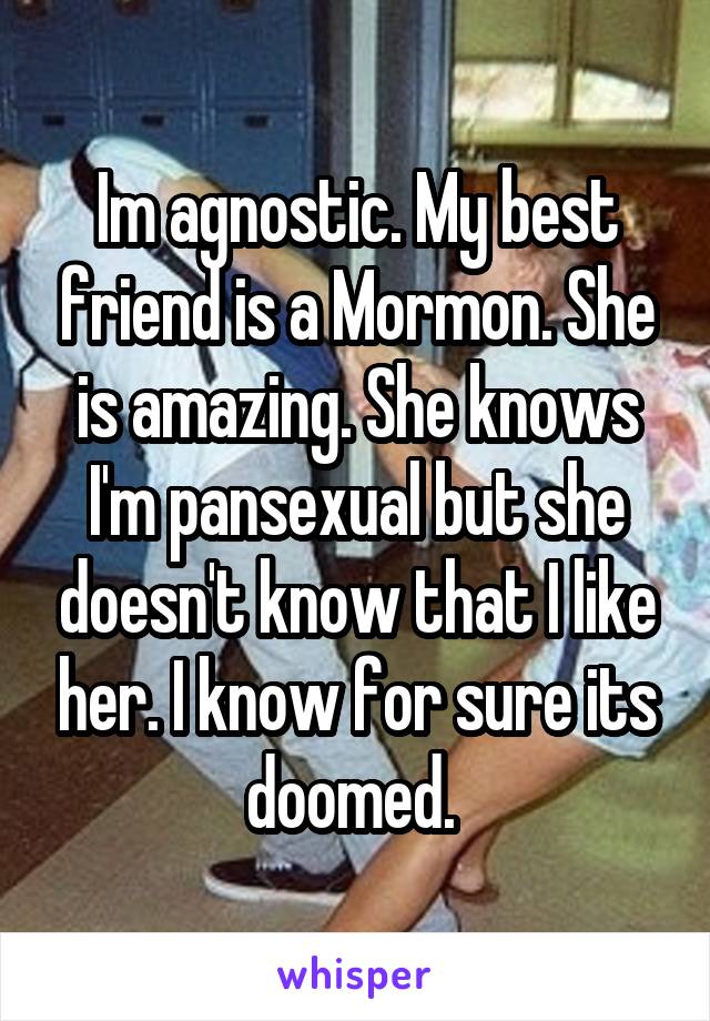 Im agnostic. My best friend is a Mormon. She is amazing. She knows I'm pansexual but she doesn't know that I like her. I know for sure its doomed. 