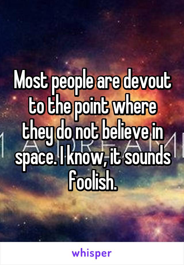 Most people are devout to the point where they do not believe in space. I know, it sounds foolish.