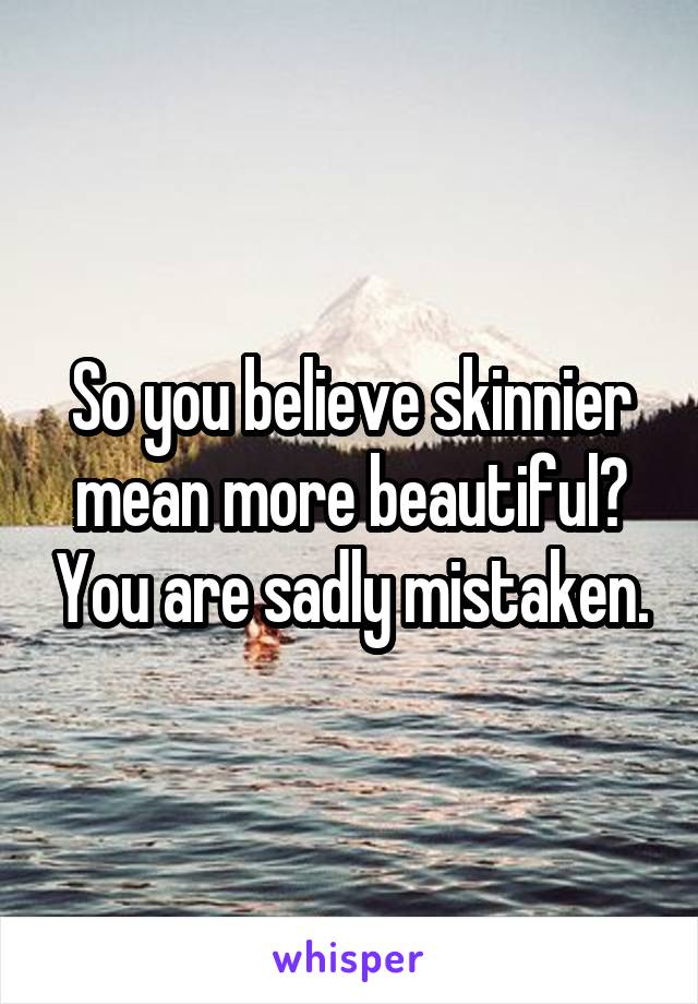 So you believe skinnier mean more beautiful? You are sadly mistaken.