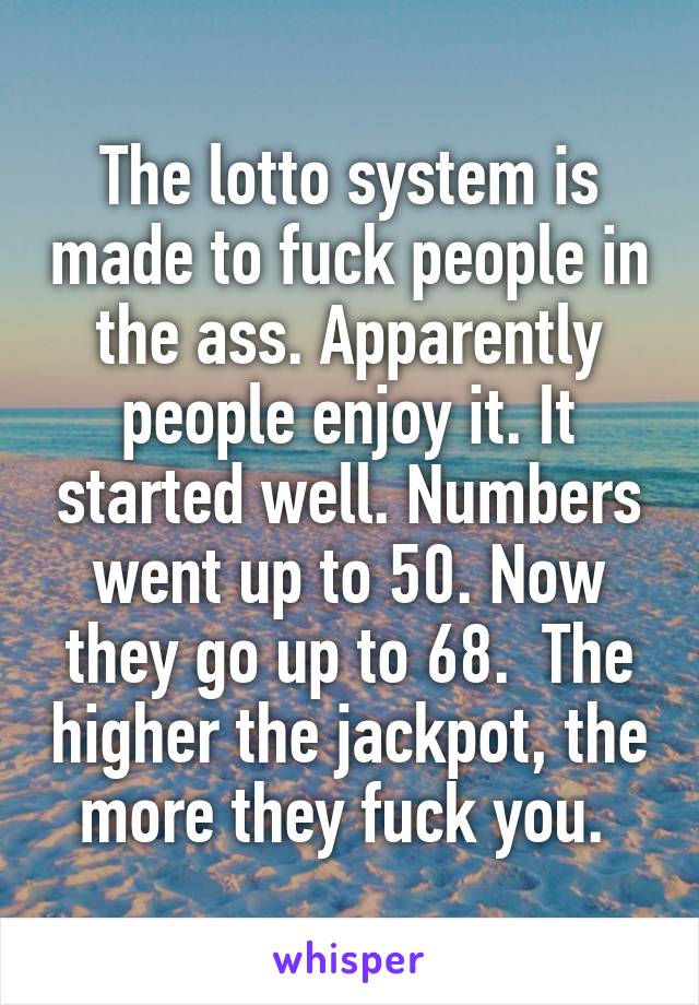 The lotto system is made to fuck people in the ass. Apparently people enjoy it. It started well. Numbers went up to 50. Now they go up to 68.  The higher the jackpot, the more they fuck you. 