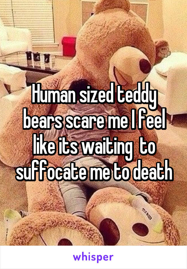 Human sized teddy bears scare me I feel like its waiting  to suffocate me to death