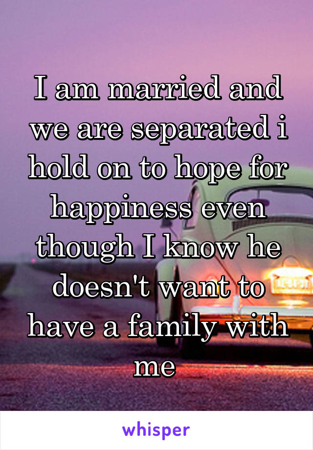 I am married and we are separated i hold on to hope for happiness even though I know he doesn't want to have a family with me 