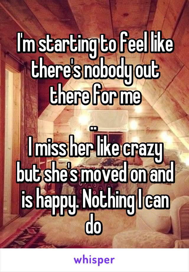 I'm starting to feel like there's nobody out there for me
.. 
I miss her like crazy but she's moved on and is happy. Nothing I can do 