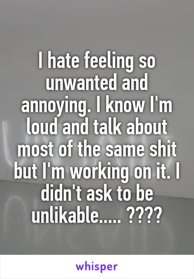 I hate feeling so unwanted and annoying. I know I'm loud and talk about most of the same shit but I'm working on it. I didn't ask to be unlikable..... 😓😢😖😔