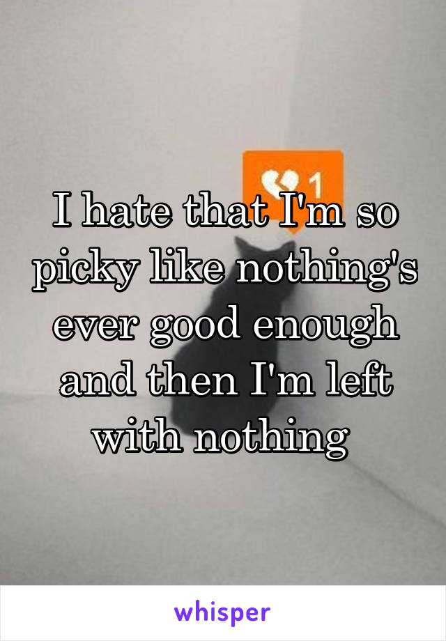 I hate that I'm so picky like nothing's ever good enough and then I'm left with nothing 