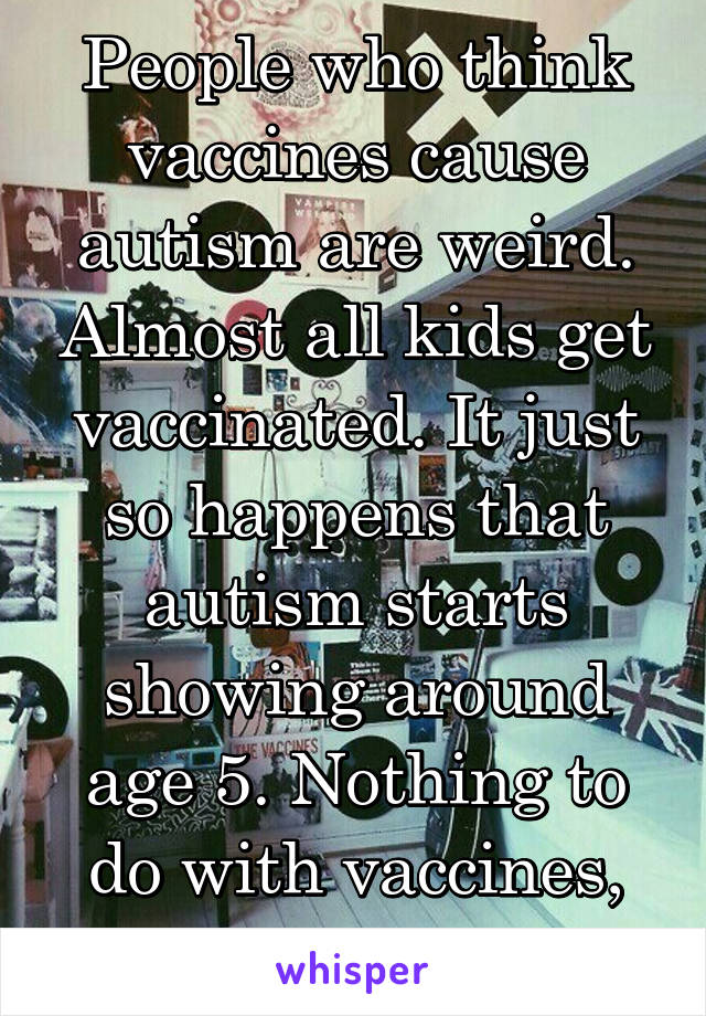 People who think vaccines cause autism are weird. Almost all kids get vaccinated. It just so happens that autism starts showing around age 5. Nothing to do with vaccines, just a coincidence.