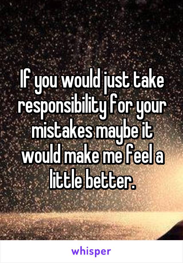 If you would just take responsibility for your mistakes maybe it would make me feel a little better.