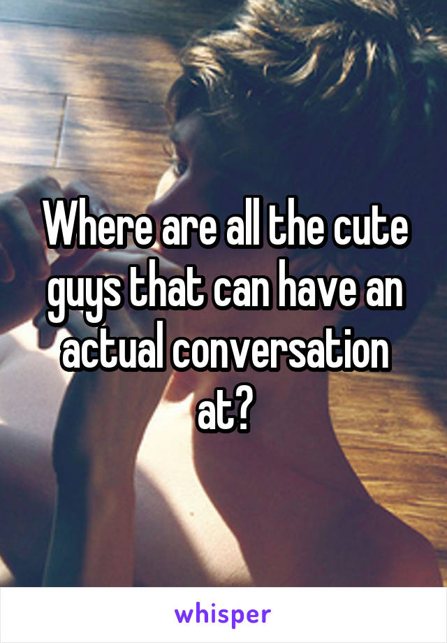 Where are all the cute guys that can have an actual conversation at?